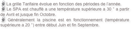  La grille Tarifaire évolue en fonction des périodes de l’année. 
 Le SPA est chauffé a une température supérieure a 30 ° a partir de Avril et jusque fin Octobre.
 Généralement la piscine est en fonctionnement (température supérieure a 20 °) entre début Juin et fin Septembre.